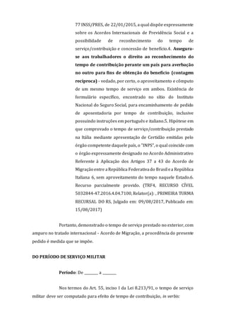 77 INSS/PRES, de 22/01/2015, a qual dispõe expressamente
sobre os Acordos Internacionais de Previdência Social e a
possibilidade de reconhecimento do tempo de
serviço/contribuição e concessão de benefício.4. Assegura-
se aos trabalhadores o direito ao reconhecimento do
tempo de contribuição perante um país para averbação
no outro para fins de obtenção do benefício (contagem
recíproca) - vedado, por certo, o aproveitamento e cômputo
de um mesmo tempo de serviço em ambos. Existência de
formulário específico, encontrado no sítio do Instituto
Nacional do Seguro Social, para encaminhamento de pedido
de aposentadoria por tempo de contribuição, inclusive
possuindo instruções em português e italiano.5. Hipótese em
que comprovado o tempo de serviço/contribuição prestado
na Itália mediante apresentação de Certidão emitidas pelo
órgão competente daquele país, o "INPS", o qual coincide com
o órgão expressamente designado no Acordo Administrativo
Referente à Aplicação dos Artigos 37 a 43 do Acordo de
Migração entre aRepública Federativado Brasil ea República
Italiana 6, sem aproveitamento do tempo naquele Estado.6.
Recurso parcialmente provido. (TRF4, RECURSO CÍVEL
5032844-47.2016.4.04.7100, Relator(a): , PRIMEIRA TURMA
RECURSAL DO RS, Julgado em: 09/08/2017, Publicado em:
15/08/2017)
Portanto, demonstrado o tempo de serviço prestado no exterior, com
amparo no tratado internacional - Acordo de Migração, a procedência do presente
pedido é medida que se impõe.
DO PERÍODO DE SERVIÇO MILITAR
Período: De ________ a ________
Nos termos do Art. 55, inciso I da Lei 8.213/91, o tempo de serviço
militar deve ser computado para efeito de tempo de contribuição, in verbis:
 