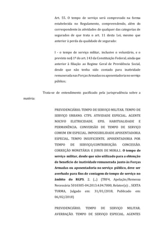 Art. 55. O tempo de serviço será comprovado na forma
estabelecida no Regulamento, compreendendo, além do
correspondente às atividades de qualquer das categorias de
segurados de que trata o art. 11 desta Lei, mesmo que
anterior à perda da qualidade de segurado:
I - o tempo de serviço militar, inclusive o voluntário, e o
previsto no§ 1º do art. 143 da Constituição Federal, ainda que
anterior à filiação ao Regime Geral de Previdência Social,
desde que não tenha sido contado para inatividade
remuneradanasForçasArmadasouaposentadoriano serviço
público;
Trata-se de entendimento pacificado pela jurisprudência sobre a
matéria:
PREVIDENCIÁRIO. TEMPO DE SERVIÇO MILITAR. TEMPO DE
SERVIÇO URBANO. CTPS. ATIVIDADE ESPECIAL. AGENTE
NOCIVO ELETRICIDADE. EPIS. HABITUALIDADE E
PERMANÊNCIA. CONVERSÃO DE TEMPO DE SERVIÇO
COMUM EM ESPECIAL. IMPOSSIBILIDADE APOSENTADORIA
ESPECIAL. TEMPO INSUFICIENTE. APOSENTADORIA POR
TEMPO DE SERVIÇO/CONTRIBUIÇÃO. CONCESSÃO.
CORREÇÃO MONETÁRIA E JUROS DE MORA.1. O tempo de
serviço militar, desde que não utilizado para a obtenção
de benefício de inatividade remunerada junto às Forças
Armadas ou aposentadoria no serviço público, deve ser
averbado para fins de contagem de tempo de serviço no
âmbito do RGPS. 2. (...) (TRF4, Apelação/Remessa
Necessária 5010305-04.2013.4.04.7000, Relator(a): , SEXTA
TURMA, Julgado em: 31/01/2018, Publicado em:
06/02/2018)
PREVIDENCIÁRIO. TEMPO DE SERVIÇO MILITAR.
AVERBAÇÃO. TEMPO DE SERVIÇO ESPECIAL. AGENTES
 