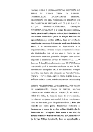 NOCIVOS RUÍDO E HIDROCARBONETOS. CONVERSÃO DE
TEMPO DE SERVIÇO COMUM EM ESPECIAL.
IMPOSSIBILIDADE. APOSENTADORIA ESPECIAL.
REAFIRMAÇÃO DA DER. POSSIBILIDADE. EXIGÊNCIA DE
AFASTAMENTO DA ATIVIDADE. ART. 57, § 8º, DA LEI N.
8.213/91. INCONSTITUCIONALIDADE. CORREÇÃO
MONETÁRIA. ADEQUAÇÃO. 1. O tempo de serviço militar,
desde que não utilizado para a obtenção de benefício de
inatividade remunerada junto às Forças Armadas ou
aposentadoria no serviço público, deve ser averbado
para fins de contagem de tempo de serviço no âmbito do
RGPS. 2. O reconhecimento da especialidade e o
enquadramento da atividade exercida sob condições nocivas
são disciplinados pela lei em vigor à época em que
efetivamente exercidos, passando a integrar, como direito
adquirido, o patrimônio jurídico do trabalhador. 3. (...). O
Supremo Tribunal Federal reconheceu no RE 870.947, com
repercussão geral, a inconstitucionalidade do uso da TR,
determinando a adoção do IPCA-E para o cálculo da correção
monetária nas dívidas não-tributárias da Fazenda Pública.
(TRF4 5011707-12.2012.4.04.7112, SEXTA TURMA, Relatora
TAÍS SCHILLINGFERRAZ,juntado aosautosem 13/12/2017)
DIREITO PREVIDENCIÁRIO. APOSENTADORIA POR TEMPO
DE CONTRIBUIÇÃO. TEMPO DE SERVIÇO MILITAR
COMPROVADO. CONSECTÁRIOS. ADEQUAÇÃO DE OFÍCIO.
JUROS DE MORA. 1. Mediante início de prova material,
corroborada por prova testemunhal, é de se reconhecer o
labor no meio rural, para fins previdenciários. 2. Uma vez
juntado aos autos prova documental suficiente a
demonstrar o tempo de serviço militar (Certificado de
Reservista de 1ªCategoria, bem como a certidão de
Tempo de Serviço Militar emitida pela 15ªCircunscrição
de Serviço Militar-Exército B), deve ser reconhecido o
 