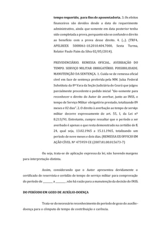 tempo requerido, para fins de aposentadoria. 3. Os efeitos
financeiros são devidos desde a data do requerimento
administrativo, ainda que somente em data posterior tenha
sido completadaa prova,porquanto não seconfundeo direito
ao benefício com a prova desse direito. 4. (...). (TRF4,
APELREEX 5008061-10.2010.404.7000, Sexta Turma,
Relator Paulo Paim da Silva 02/05/2014).
PREVIDENCIÁRIO. REMESSA OFICIAL. AVERBAÇÃO DO
TEMPO. SERVIÇO MILITAR OBRIGATÓRIO. POSSIBILIDADE.
MANUTENÇÃO DA SENTENÇA. 1. Cuida-se de remessa oficial
cível em face de sentença proferida pela MM. Juíza Federal
Substituta da 8ª Vara da Seção Judiciária do Ceará que julgou
parcialmente procedente o pedido inicial "tão-somente para
reconhecer o direito do Autor de averbar, junto ao INSS, o
tempo de Serviço Militar obrigatório prestado, totalizando 09
meses e 02 dias". 2. O direito à averbação ao tempo de serviço
militar decorre expressamente do art. 55, I, da Lei nº
8.213/91. Entretanto, cumpre ressaltar que o período a ser
averbado é apenas o que resta demonstrado na certidão de fl.
24, qual seja, 13.02.1965 a 15.11.1965, totalizando um
período de nove meses e dois dias. (REMESSA EX OFFICIO EM
AÇÃO CÍVEL Nº 475959 CE (2007.81.00.015673-7)
Ou seja, trata-se de aplicação expressa da lei, não havendo margens
para interpretação distinta.
Assim, considerando que o Autor apresentou devidamente o
certificado de reservista e certidão de tempo de serviço militar para comprovação
do período de ________ a ________ , não há razão para a manutenção da decisão do INSS.
DO PERÍODO EM GOZO DE AUXÍLIO-DOENÇA
Trata-se do necessário reconhecimento do período degozo do auxílio-
doença para o cômputo de tempo de contribuição e carência.
 