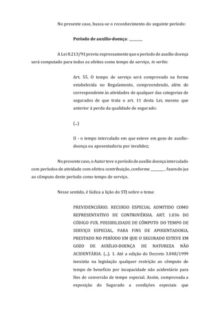 No presente caso, busca-se o reconhecimento do seguinte período:
Período de auxílio-doença: ________
A Lei 8.213/91previu expressamentequeo período de auxílio doença
será computado para todos os efeitos como tempo de serviço, in verbis:
Art. 55. O tempo de serviço será comprovado na forma
estabelecida no Regulamento, compreendendo, além do
correspondente às atividades de qualquer das categorias de
segurados de que trata o art. 11 desta Lei, mesmo que
anterior à perda da qualidade de segurado:
(...)
II - o tempo intercalado em que esteve em gozo de auxílio-
doença ou aposentadoria por invalidez;
No presentecaso, o Autorteve o período deauxílio doençaintercalado
com períodos de atividade com efetiva contribuição, conforme ________ , fazendo jus
ao cômputo deste período como tempo de serviço.
Nesse sentido, é lúdica a lição do STJ sobre o tema:
PREVIDENCIÁRIO. RECURSO ESPECIAL ADMITIDO COMO
REPRESENTATIVO DE CONTROVÉRSIA. ART. 1.036 DO
CÓDIGO FUX. POSSIBILIDADE DE CÔMPUTO DO TEMPO DE
SERVIÇO ESPECIAL, PARA FINS DE APOSENTADORIA,
PRESTADO NO PERÍODO EM QUE O SEGURADO ESTEVE EM
GOZO DE AUXÍLIO-DOENÇA DE NATUREZA NÃO
ACIDENTÁRIA. (...). 1. Até a edição do Decreto 3.048/1999
inexistia na legislação qualquer restrição ao cômputo do
tempo de benefício por incapacidade não acidentário para
fins de conversão de tempo especial. Assim, comprovada a
exposição do Segurado a condições especiais que
 