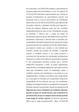 Por outro lado, a Lei 9.032/1995 ampliou a aproximação da
natureza jurídica dos dois institutos e o § 6º. do artigo 57 da
Lei 8.213/1991 determinou expressamente que o direito ao
benefício previdenciário da aposentadoria especial será
financiado com os recursos provenientes da contribuição
deque trata o art. 22, II da Lei 8.212/1991, cujas alíquotas são
acrescidas conforme a atividade exercida pelo Segurado a
serviço da empresa, alíquotas, estas, que são recolhidas
independentemente de estar ou não o Trabalhador em gozo
de benefício. 7. Note-se que o custeio do tempo de
contribuição especial se dá por intermédio de fonte que não é
diretamente relacionada à natureza dada ao benefício por
incapacidade concedido ao Segurado,mas sim quanto ao grau
preponderante de risco existente no local de trabalho deste, o
que importa concluir que, estando ou não afastado por
benefício movido por acidente do trabalho, o Segurado
exposto a condições nocivas à sua saúde promove a
ocorrência do fato gerador da contribuição previdenciária
destinada ao custeio do benefício de aposentadoria especial.
8. Tais ponderações, permitem concluir que o Decreto
4.882/2003 extrapolou o limite do poder regulamentar
administrativo, restringindo ilegalmente aproteção exclusiva
dada pela Previdência Social ao trabalhador sujeito a
condições especiais que prejudiquem a sua saúde ou a sua
integridade física. 9. Impõe-se reconhecer que o Segurado faz
jus à percepção de benefício por incapacidade temporária,
independente de sua natureza, sem que seu recebimento
implique em qualquer prejuízo na contagem de seu tempo de
atividade especial, o que permite a fixação da seguinte tese: O
Segurado que exerce atividades em condições especiais,
quando em gozo de auxílio-doença, seja acidentário ou
previdenciário, faz jus ao cômputo desse mesmo período
como tempo de serviço especial. 10. Recurso especial do
INSS a que se nega provimento.(STJ - REsp: 1723181 RS
 