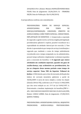 2018/0021196-1,Relator: Ministro NAPOLEÃO NUNES MAIA
FILHO, Data de Julgamento: 26/06/2019, S1 - PRIMEIRA
SEÇÃO, Data de Publicação: DJe 01/08/2019)
A jurisprudência confirma este entendimento:
PREVIDENCIÁRIO. TEMPO DE SERVIÇO ESPECIAL.
APOSENTADORIA POR TEMPO DE
SERVIÇO/CONTRIBUIÇÃO. CONCESSÃO. CÔMPUTO DE
AUXÍLIO-DOENÇA COMO TEMPO ESPECIAL. CONSECTÁRIOS.
IMPLANTAÇÃO DO BENEFÍCIO. 1. Comprovada a exposição
do segurado a agente nocivo, na forma exigida pela legislação
previdenciária aplicável à espécie, possível reconhecer-se a
especialidade da atividade laboral por ele exercida. 2. Tem
direito à aposentadoria por tempo de serviço/contribuição o
segurado que, mediante a soma do tempo judicialmente
reconhecido com o tempo computado na via administrativa,
possuir tempo suficiente e implementar os demais requisitos
para a concessão do benefício. 3. O segurado que exerce
atividades em condições especiais, quando em gozo de
auxílio-doença, seja acidentário ou previdenciário, faz
jus ao cômputo desse mesmo período como tempo de
serviço especial. Tema 998 do Superior Tribunal de
Justiça.4. Diferimento,paraafase deexecução,dafixação dos
índices de correção monetária aplicáveis a partir de
30/06/2009. 5. Juros de mora simples a contar da citação
(Súmula 204 do STJ), conforme o art. 5º da Lei 11.960/2009,
que deu nova redação ao art. 1º-F da Lei 9.494/1997. 6.
Determinada a imediata implantação do benefício.(TRF-4 -
APL: 50015483520194049999 5001548-35.2019.4.04.9999,
Relator: GISELE LEMKE, Data de Julgamento: 27/08/2019,
QUINTA TURMA)
PREVIDENCIÁRIO. APOSENTADORIA ESPECIAL. REQUISITOS
PREENCHIDOS. AUXÍLIO-DOENÇA PREVIDENCIÁRIO.
 