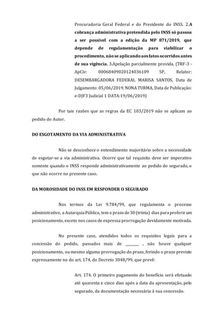 Procuradoria Geral Federal e do Presidente do INSS. 2.A
cobrança administrativa pretendida pelo INSS só passou
a ser possível com a edição da MP 871/2019, que
depende de regulamentação para viabilizar o
procedimento, nãose aplicandoaosfatos ocorridos antes
de sua vigência. 3.Apelação parcialmente provida. (TRF-3 -
ApCiv: 00068409020124036109 SP, Relator:
DESEMBARGADORA FEDERAL MARISA SANTOS, Data de
Julgamento: 05/06/2019, NONA TURMA, Data de Publicação:
e-DJF3 Judicial 1 DATA:19/06/2019)
Por tais razões que as regras da EC 103/2019 não se aplicam ao
pedido do Autor.
DO ESGOTAMENTO DA VIA ADMINISTRATIVA
Não se desconhece o entendimento majoritário sobre a necessidade
de esgotar-se a via administrativa. Ocorre que tal requisito deve ser imperativo
somente quando o INSS responde administrativamente ao pedido do segurado, o
que não ocorre no presente caso.
DA MOROSIDADE DO INSS EM RESPONDER O SEGURADO
Nos termos da Lei 9.784/99, que regulamenta o processo
administrativo, a AutarquiaPública, tem o prazo de30 (trinta) dias paraproferirum
posicionamento, exceto nos casos de expressa prorrogação devidamente motivada.
No presente caso, atendidos todos os requisitos legais para a
concessão do pedido, passados mais de ________ , não houve qualquer
posicionamento, ou mesmo alguma prorrogação do prazo, ferindo o prazo previsto
expressamente no do art. 174, do Decreto 3048/99, que prevê:
Art. 174. O primeiro pagamento do benefício será efetuado
até quarenta e cinco dias após a data da apresentação, pelo
segurado, da documentação necessária à sua concessão.
 