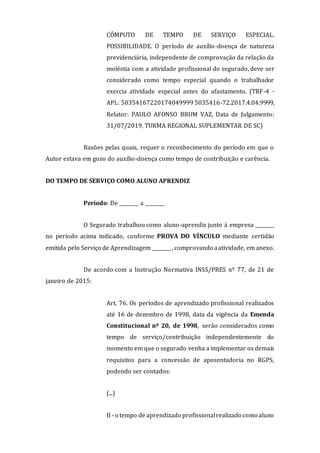 CÔMPUTO DE TEMPO DE SERVIÇO ESPECIAL.
POSSIBILIDADE. O período de auxílio-doença de natureza
previdenciária, independente de comprovação da relação da
moléstia com a atividade profissional do segurado, deve ser
considerado como tempo especial quando o trabalhador
exercia atividade especial antes do afastamento. (TRF-4 -
APL: 50354167220174049999 5035416-72.2017.4.04.9999,
Relator: PAULO AFONSO BRUM VAZ, Data de Julgamento:
31/07/2019, TURMA REGIONAL SUPLEMENTAR DE SC)
Razões pelas quais, requer o reconhecimento do período em que o
Autor estava em gozo do auxílio-doença como tempo de contribuição e carência.
DO TEMPO DE SERVIÇO COMO ALUNO APRENDIZ
Período: De ________ a ________
O Segurado trabalhou como aluno-aprendiz junto à empresa ________
no período acima indicado, conforme PROVA DO VÍNCULO mediante certidão
emitida pelo Serviço de Aprendizagem ________, comprovando aatividade, em anexo.
De acordo com a Instrução Normativa INSS/PRES nº 77, de 21 de
janeiro de 2015:
Art. 76. Os períodos de aprendizado profissional realizados
até 16 de dezembro de 1998, data da vigência da Emenda
Constitucional nº 20, de 1998, serão considerados como
tempo de serviço/contribuição independentemente do
momento em que o segurado venha a implementar os demais
requisitos para a concessão de aposentadoria no RGPS,
podendo ser contados:
(...)
II - o tempo de aprendizado profissionalrealizado como aluno
 