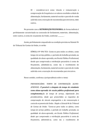 III - considerar-se-á como vínculo e remuneração a
comprovação de frequência e os valores recebidos a título de
alimentação, fardamento, material escolar e parcela de renda
auferida com a execução de encomendaspara terceiros, entre
outros.
No presente caso a RETRIBUIÇÃO PECUNIÁRIA, de forma indireta é
perfeitamente caracterizada na concessão de fardamento, materiais, alimentação,
entre outros, à conta do orçamento da União, conforme ________ .
Assim, perfeitamente enquadrado na condição prevista na Súmula 96
do Tribunal de Contas da União, in verbis:
SÚMULA Nº 096 TCU: Conta-se para todos os efeitos, como
tempo de serviço público, o período de trabalho prestado, na
qualidade de aluno-aprendiz, em Escola Pública Profissional,
desde que comprovada a retribuição pecuniária à conta do
Orçamento, admitindo-se, como tal, o recebimento de
alimentação, fardamento, material escolar e parcela de renda
auferida com a execução de encomendas para terceiros.
Nesse sentido, confirma a jurisprudência sobre o tema:
PREVIDENCIÁRIO. TEMPO DE CONTRIBUIÇÃO. ALUNO-
APRENDIZ.- É possível o cômputo do tempo de estudante
como aluno-aprendiz de escola pública profissional para
complementação de tempo de serviço, objetivando fins
previdenciários, desde que preenchidos os requisitos da
comprovação do vínculo empregatício e da remuneração à
conta do orçamentoda União.- Dispõe a Súmula96 do Tribunal
de Contas da União: "Conta-se para todos os efeitos, como
tempo de serviço público, o período de trabalho prestado, na
qualidade de aluno-aprendiz, em Escola Pública Profissional,
desde que comprovada a retribuição pecuniária à conta do
Orçamento, admitindo-se, como tal, o recebimento de
 