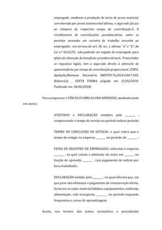 empregado, mediante a produção de início de prova material,
corroborada por prova testemunhal idônea, o segurado faz jus
ao cômputo do respectivo tempo de contribuição.5. O
recolhimento de contribuições previdenciárias sobre os
períodos anotados em carteira de trabalho incumbe ao
empregador, nos termos do art. 30, inc. I, alíneas "a" e "b", da
Lei n.º 8.212/91, não podendo ser exigida do empregado para
efeito de obtenção de benefícios previdenciários.6. Preenchidos
os requisitos legais, tem o segurado direito à obtenção de
aposentadoria por tempo de contribuição proporcional. (TRF4,
Apelação/Remessa Necessária 5009759-76.2014.4.04.7108,
Relator(a): , SEXTA TURMA, Julgado em: 31/01/2018,
Publicado em: 06/02/2018)
Paracomprovar o VÍNCULO COMO ALUNO APRENDIZ, mediante junta
em anexo:
ATESTADO e DECLARAÇÃO emitidos pelo ________ ,
comprovando o tempo de serviço no período indicar período;
TERMO DE CONCLUSÃO DE ESTÁGIO, o qual refere que o
tempo de estágio na empresa ________ no período de ________ ;
FICHA DE REGISTRO DE EMPREGADO, referente à empresa
________ , na qual consta a admissão do autor em ________ na
função de aprendiz ________ , com pagamento de salário por
hora trabalhada;
DECLARAÇÃO emitida pelo ________ , no qual informa que, em
que pese não efetuasse o pagamento de remuneração direta,
forneceu ao autor material didático, equipamentos, uniforme,
alimentação, valo transporte, ________ , no período enquanto
frequentou o curso de aprendizagem;
Assim, nos termos dos textos normativos e precedentes
 