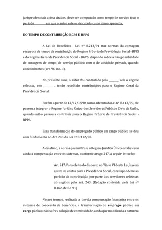 jurisprudenciais acima citados, deve ser computado como tempo de serviço todo o
período ________ em que o autor esteve vinculado como aluno aprendiz.
DO TEMPO DE CONTRIBUIÇÃO RGPS E RPPS
A Lei de Benefícios - Lei nº 8.213/91 traz normas da contagem
recíproca de tempo de contribuição do Regime Próprio de Previdência Social - RPPS
e do Regime Geral de Previdência Social - RGPS, dispondo sobre a não possibilidade
de contagem de tempo de serviço público com o de atividade privada, quando
concomitantes (art. 96, inc. II).
No presente caso, o autor foi contratado pela ________ sob o regime
celetista, em ________ , tendo recolhido contribuições para o Regime Geral da
Previdência Social.
Porém, apartir de 12/12/1990,com o advento daLei nº 8.112/90, ele
passou a integrar o Regime Jurídico Único dos Servidores Públicos Civis da União,
quando então passou a contribuir para o Regime Próprio de Previdência Social -
RPPS.
Essa transformação do empregado público em cargo público se deu
com fundamento no Art. 243 da Lei nº 8.112/90.
Além disso, a normaque instituiu o Regime Jurídico Único estabeleceu
ainda a compensação entre os sistemas, conforme artigo 247, a seguir in verbis:
Art. 247. Para efeito do disposto no Título VI desta Lei, haverá
ajuste de contas com a Previdência Social, correspondente ao
período de contribuição por parte dos servidores celetistas
abrangidos pelo art. 243. (Redação conferida pela Lei nº
8.162, de 8.1.91)
Nesses termos, realizada a devida compensação financeira entre os
sistemas de concessão de benefícios, a transformação do emprego público em
cargo público não sofreu solução de continuidade, ainda que modificada a natureza
 