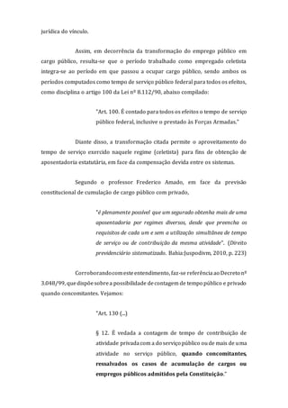 jurídica do vínculo.
Assim, em decorrência da transformação do emprego público em
cargo público, resulta-se que o período trabalhado como empregado celetista
integra-se ao período em que passou a ocupar cargo público, sendo ambos os
períodos computados como tempo de serviço público federal para todos os efeitos,
como disciplina o artigo 100 da Lei nº 8.112/90, abaixo compilado:
"Art. 100. É contado para todos os efeitos o tempo de serviço
público federal, inclusive o prestado às Forças Armadas."
Diante disso, a transformação citada permite o aproveitamento do
tempo de serviço exercido naquele regime (celetista) para fins de obtenção de
aposentadoria estatutária, em face da compensação devida entre os sistemas.
Segundo o professor Frederico Amado, em face da previsão
constitucional de cumulação de cargo público com privado,
"é plenamente possível que um segurado obtenha mais de uma
aposentadoria por regimes diversos, desde que preencha os
requisitos de cada um e sem a utilização simultânea de tempo
de serviço ou de contribuição da mesma atividade". (Direito
previdenciário sistematizado. Bahia:Juspodivm, 2010, p. 223)
Corroborandocomesteentendimento, faz-se referência ao Decreto nº
3.048/99, quedispõesobrea possibilidade decontagem de tempo público e privado
quando concomitantes. Vejamos:
"Art. 130 (...)
§ 12. É vedada a contagem de tempo de contribuição de
atividade privadacom a do serviço público oude mais de uma
atividade no serviço público, quando concomitantes,
ressalvados os casos de acumulação de cargos ou
empregos públicos admitidos pela Constituição."
 