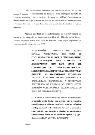 Desta feita, importa mencionar que, havendo no mesmo período (de
________ a ________ ) o desempenho de atividade como empregado celetista em
empresa cumulado com o período de emprego público (posteriormente
transformado em cargo público), na verdade estamos diante do desempenho de
atividades distintas, com recolhimentos previdenciários destinados a regimes
diversos.
Ademais, este também é o entendimento do Superior Tribunal de
Justiça em decisão proferida recentemente no REsp. nº 1.578.404, onde o Relator,
Ministro Napoleão Nunes Maia Filho, da Primeira Turma, negou seguimento ao
recurso especial interposto pelo INSS:
"PREVIDENCIÁRIO E PROCESSUAL CIVIL. RECURSO
ESPECIAL. APOSENTADORIA POR TEMPO DE
CONTRIBUIÇÃO. POSSIBILIDADE DE CÔMPUTO DE TEMPO
DE CONTRIBUIÇÃO PARA CONCESSÃO DE
APOSENTADORIA PELO RGPS, AINDA QUE
CONCOMITANTE COM O TEMPO DE SERVIÇO COMO
SERVIDOR PÚBLICO, DESDE QUE NÃO UTILIZADO PARA A
OBTENÇÃO DE APOSENTADORIA ESTATUTÁRIA.
EXPOSIÇÃO À AGENTES NOCIVOS. PERMANÊNCIA E
HABITUALIDADE. DESNECESSÁRIA A COMPROVAÇÃO
ININTERRUPTA DE EXPOSIÇÃO AO AGENTE NOCIVO.
AVALIAÇÃO PROFISSIOGRÁFICA. RECURSO ESPECIAL DO
INSS A QUE SE NEGA PROVIMENTO.
(...) 3. Assim, o acórdão recorrido está em harmonia com a
orientação desta Corte, que afirma que o exercício
simultâneo de atividades vinculadas a regime próprio e
ao Regime Geral de Previdência, havendo a respectiva
contribuição, não impede o direito ao recebimento
simultâneo de benefícios em ambos os regimes. (...)" (g.n.)
(Julgado em 17/09/2019, DJe 25/09/2019)
E mais:
 