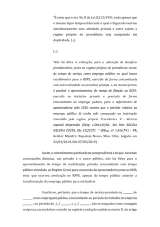 "É certo que o art. 96, II da Lei 8.213/1991, veda apenas que
o mesmo lapso temporal durante o qual o Segurado exerceu
simultaneamente uma atividade privada e outra sujeita a
regime próprio de previdência seja computado em
duplicidade, (...).
(...)
‘Não há óbice à utilização, para a obtenção de benefício
previdenciário junto ao regime próprio de previdência social,
do tempo de serviço como emprego público no qual houve
recolhimento para o RGPS, exercido de forma concomitante
com outra atividade na iniciativa privada, e, da mesma forma,
é possível o aproveitamento do tempo de filiação ao RGPS,
exercido na iniciativa privada e prestado de forma
concomitante ao emprego público, para o deferimento de
aposentadoria pelo INSS, mesmo que o período relativo ao
emprego público já tenha sido computado na inativação
concedida pelo regime próprio. Precedentes. V - Recurso
especial desprovido (REsp. 1.584.339/RS, Rel. Min. REGINA
HELENA COSTA, DJe 3.8.2017).’ " (REsp. nº 1.566.791 - PR,
Relator Ministro Napoleão Nunes Maia Filho, Julgado em
23/04/2019, DJe 07/05/2019)
Assim, o entendimento pacificado na jurisprudênciaédeque, havendo
contratações distintas, um privado e o outro público, não há óbice para o
aproveitamento do tempo de contribuição privado concomitante com tempo
público vinculado ao Regime Geral, para concessão de aposentadoria junto ao INSS,
visto que ocorreu averbação no RPPS, apenas do tempo público anterior a
transformação do emprego público para estatutário
Conclui-se, portanto, que o tempo de serviço prestado na ________ de
________ como empregada pública, concomitante ao período de trabalho na empresa
________ , no período de _/_/ ________ a _/_/ ________ , não se enquadra como contagem
recíproca, ou em dobro, a incidir na espécie a vedação contida no inciso II, do artigo
 