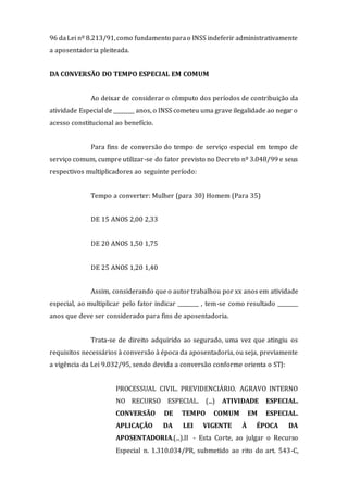 96 daLei nº 8.213/91,como fundamento parao INSS indeferir administrativamente
a aposentadoria pleiteada.
DA CONVERSÃO DO TEMPO ESPECIAL EM COMUM
Ao deixar de considerar o cômputo dos períodos de contribuição da
atividade Especial de ________ anos, o INSS cometeu uma grave ilegalidade ao negar o
acesso constitucional ao benefício.
Para fins de conversão do tempo de serviço especial em tempo de
serviço comum, cumpre utilizar-se do fator previsto no Decreto nº 3.048/99 e seus
respectivos multiplicadores ao seguinte período:
Tempo a converter: Mulher (para 30) Homem (Para 35)
DE 15 ANOS 2,00 2,33
DE 20 ANOS 1,50 1,75
DE 25 ANOS 1,20 1,40
Assim, considerando que o autor trabalhou por xx anos em atividade
especial, ao multiplicar pelo fator indicar ________ , tem-se como resultado ________
anos que deve ser considerado para fins de aposentadoria.
Trata-se de direito adquirido ao segurado, uma vez que atingiu os
requisitos necessários à conversão à época da aposentadoria, ou seja, previamente
a vigência da Lei 9.032/95, sendo devida a conversão conforme orienta o STJ:
PROCESSUAL CIVIL. PREVIDENCIÁRIO. AGRAVO INTERNO
NO RECURSO ESPECIAL. (...) ATIVIDADE ESPECIAL.
CONVERSÃO DE TEMPO COMUM EM ESPECIAL.
APLICAÇÃO DA LEI VIGENTE À ÉPOCA DA
APOSENTADORIA.(...).II - Esta Corte, ao julgar o Recurso
Especial n. 1.310.034/PR, submetido ao rito do art. 543-C,
 