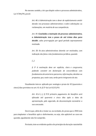 No mesmo sentido, a lei que dispõe sobre o processo administrativo,
Lei 9.784/99, prevê:
Art. 48. A Administração tem o dever de explicitamente emitir
decisão nos processos administrativos e sobre solicitações ou
reclamações, em matéria de sua competência.
Art. 49. Concluída a instrução de processo administrativo,
a Administração tem o prazo de até trinta dias para
decidir, salvo prorrogação por igual período expressamente
motivada.
Art. 50. Os atos administrativos deverão ser motivados, com
indicação dos fatos e dos fundamentos jurídicos, quando:
(...)
§ 1º A motivação deve ser explícita, clara e congruente,
podendo consistir em declaração de concordância com
fundamentos de anteriores pareceres, informações, decisões ou
propostas, que, neste caso, serão parte integrante do ato.
Usualmente tem-se aplicado por analogia o prazo de 45 (quarenta e
cinco) dias previstos no art. 41-A, § 5º da Lei 8.213/91:
Art. 41-A (...) § 5º.O primeiro pagamento do benefício será
efetuado até quarenta e cinco dias após a data da
apresentação, pelo segurado, da documentação necessária a
sua concessão.
Ocorre que, além de o tratar-se, na verdade, do prazo que o INSS tem
para implantar o benefício após o deferimento, ou seja, não aplicável ao caso em
questão, igualmente não foi cumprido.
Portanto, tem-se evidente quebra do princípio da duração razoável do
 