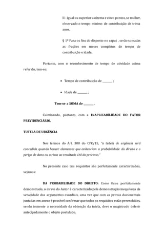 II - igual ou superior a oitenta e cinco pontos, se mulher,
observado o tempo mínimo de contribuição de trinta
anos.
§ 1º Para os fins do disposto no caput , serão somadas
as frações em meses completos de tempo de
contribuição e idade.
Portanto, com o reconhecimento de tempo de atividade acima
referido, tem-se:
 Tempo de contribuição de ________ ;
 Idade de ________ ;
Tem-se a SOMA de ________ .
Culminando, portanto, com a INAPLICABILIDADE DO FATOR
PREVIDENCIÁRIO.
TUTELA DE URGÊNCIA
Nos termos do Art. 300 do CPC/15, "a tutela de urgência será
concedida quando houver elementos que evidenciem a probabilidade do direito e o
perigo de dano ou o risco ao resultado útil do processo."
No presente caso tais requisitos são perfeitamente caracterizados,
vejamos:
DA PROBABILIDADE DO DIREITO: Como ficou perfeitamente
demonstrado, o direto do Autor é caracterizado pela demonstração inequívoca da
veracidade dos argumentos exordiais, uma vez que com as provas documentais
juntadas em anexo é possível confirmar que todos os requisitos estão preenchidos,
sendo iminente a necessidade da obtenção da tutela, deve o magistrado deferir
antecipadamente o objeto postulado.
 