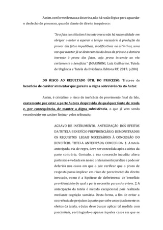 Assim, conformedestacaa doutrina,não hárazão lógica paraaguardar
o desfecho do processo, quando diante de direito inequívoco:
"Se o fato constitutivoé incontroversonão há racionalidade em
obrigar o autor a esperar o tempo necessário à produção da
provas dos fatos impeditivos, modificativos ou extintivos, uma
vez que o autor já se desincumbiu do ônus da prova e a demora
inerente à prova dos fatos, cuja prova incumbe ao réu
certamente o beneficia." (MARINONI, Luiz Guilherme. Tutela
de Urgência e Tutela da Evidência. Editora RT, 2017. p.284)
DO RISCO AO RESULTADO ÚTIL DO PROCESSO: Trata-se de
benefício de caráter alimentar que garante a digna sobrevivência do Autor.
Assim, é cristalino o risco de ineficácia do provimento final da lide,
exatamente por estar a parte Autora desprovida de qualquer fonte de renda
e, por consequência, de manter a digna subsistência, o que já vem sendo
reconhecido em caráter liminar pelos tribunais:
AGRAVO DE INSTRUMENTO. ANTECIPAÇÃO DOS EFEITOS
DA TUTELA BENEFÍCIO PREVIDENCIÁRIO. DEMONSTRADOS
OS REQUISITOS LEGAIS NECESSÁRIOS À CONCESSÃO DO
BENEFÍCIO. TUTELA ANTECIPADA CONCEDIDA. 1. A tutela
antecipada, via de regra, deve ser concedida após a oitiva da
parte contrária. Contudo, a sua concessão inaudita altera
partenão é vedada em nosso ordenamento jurídico epodeser
deferida nos casos em que o juiz verificar que o prazo de
resposta possa implicar em risco de perecimento do direito
invocado, como é a hipótese de deferimento de benefício
previdenciário do qual a parte necessite para sobreviver. 2. A
antecipação da tutela é medida excepcional, pois realizada
mediante cognição sumária. Desta forma, a fim de evitar a
ocorrência de prejuízos à parte que sofre antecipadamente os
efeitos da tutela, o Juízo deve buscar aplicar tal medida com
parcimônia, restringindo-a apenas àqueles casos em que se
 