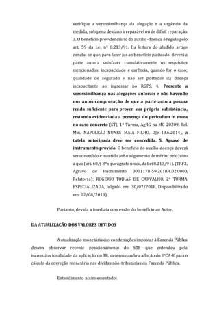 verifique a verossimilhança da alegação e a urgência da
medida, sob pena de dano irreparável ou de difícil reparação.
3. O benefício previdenciário do auxílio-doença é regido pelo
art. 59 da Lei nº 8.213/91. Da leitura do aludido artigo
conclui-se que, para fazer jus ao benefício pleiteado, deverá a
parte autora satisfazer cumulativamente os requisitos
mencionados: incapacidade e carência, quando for o caso;
qualidade de segurado e não ser portador da doença
incapacitante ao ingressar no RGPS. 4. Presente a
verossimilhança nas alegações autorais e não havendo
nos autos comprovação de que a parte autora possua
renda suficiente para prover sua própria subsistência,
restando evidenciada a presença do periculum in mora
no caso concreto (STJ, 1ª Turma, AgRG na MC 20209, Rel.
Min. NAPOLEÃO NUNES MAIA FILHO, DJe 13.6.2014), a
tutela antecipada deve ser concedida. 5. Agravo de
instrumento provido. O benefício do auxílio-doença deverá
serconcedido emantido até o julgamento demérito pelo Juízo
a quo (art. 60, § 8ºe parágrafo único,daLei 8.213/91). (TRF2,
Agravo de Instrumento 0001178-59.2018.4.02.0000,
Relator(a): ROGERIO TOBIAS DE CARVALHO, 2ª TURMA
ESPECIALIZADA, Julgado em: 30/07/2018, Disponibilizado
em: 02/08/2018)
Portanto, devida a imediata concessão do benefício ao Autor.
DA ATUALIZAÇÃO DOS VALORES DEVIDOS
A atualização monetária das condenações impostas à Fazenda Pública
devem observar recente posicionamento do STF que entendeu pela
inconstitucionalidade da aplicação do TR, determinando a adoção do IPCA-E para o
cálculo da correção monetária nas dívidas não-tributárias da Fazenda Pública.
Entendimento assim ementado:
 
