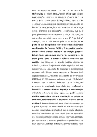 DIREITO CONSTITUCIONAL. REGIME DE ATUALIZAÇÃO
MONETÁRIA E JUROS MORATÓRIOS INCIDENTE SOBRE
CONDENAÇÕES JUDICIAIS DA FAZENDA PÚBLICA. ART. 1º-F
DA LEI Nº 9.494/97 COM A REDAÇÃO DADA PELA LEI Nº
11.960/09. IMPOSSIBILIDADE JURÍDICA DA UTILIZAÇÃO DO
ÍNDICE DE REMUNERAÇÃO DA CADERNETA DE POUPANÇA
COMO CRITÉRIO DE CORREÇÃO MONETÁRIA. (...) 1. O
princípio constitucional daisonomia (CRFB, art. 5º, caput), no
seu núcleo essencial, revela que o art. 1º-F da Lei nº
9.494/97, com a redação dada pela Lei nº 11.960/09, na
parte em que disciplina os juros moratórios aplicáveis a
condenações da Fazenda Pública, é inconstitucional ao
incidir sobre débitos oriundos de relação jurídico-
tributária, os quais devem observar os mesmos juros de
mora pelos quais a Fazenda Pública remunera seu
crédito; nas hipóteses de relação jurídica diversa da
tributária, a fixação dos juros moratórios segundo o índice de
remuneração da caderneta de poupança é constitucional,
permanecendo hígido, nesta extensão, o disposto legal
supramencionado. 2. O direito fundamental de propriedade
(CRFB, art. 5º, XXII) repugna o disposto no art. 1º-F da Lei nº
9.494/97, com a redação dada pela Lei nº 11.960/09,
porquanto a atualização monetária das condenações
impostas à Fazenda Pública segundo a remuneração
oficial da caderneta de poupança não se qualifica como
medida adequada a capturar a variação de preços da
economia, sendo inidônea a promover os fins a que se
destina. 3. A correção monetária tem como escopo preservar
o poder aquisitivo da moeda diante da sua desvalorização
nominal provocada pela inflação. É que a moeda fiduciária,
enquanto instrumento de troca, só tem valor na medida em
que capaz de ser transformada em bens e serviços. A inflação,
por representar o aumento persistente e generalizado do
nível de preços, distorce, no tempo, a correspondência entre
 