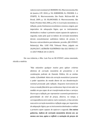 valoresreal e nominal (cf. MANKIW, N.G. Macroeconomia.Rio
de Janeiro, LTC 2010, p. 94; DORNBUSH, R.; FISCHER, S. e
STARTZ, R. Macroeconomia. São Paulo: McGraw-Hill do
Brasil, 2009, p. 10; BLANCHARD, O. Macroeconomia. São
Paulo: Prentice Hall, 2006, p. 29). 4. A correção monetária e a
inflação, posto fenômenos econômicos conexos, exigem, por
imperativo de adequação lógica, que os instrumentos
destinados a realizar a primeira sejam capazes de capturar a
segunda, razão pela qual os índices de correção monetária
devem consubstanciar autênticos índices de preços. 5.
Recurso extraordinário parcialmente provido. (RE 870947,
Relator(a): Min. LUIZ FUX, Tribunal Pleno, julgado em
20/09/2017, ACÓRDÃO ELETRÔNICO DJe-262 DIVULG 17-
11-2017 PUBLIC 20-11-2017)
Em sua relatoria, o Min. Luiz Fux no RE 870947, acima ementado,
elucida a matéria:
"Não vislumbro qualquer motivo para aplicar critérios
distintos de correção monetária de precatórios e de
condenações judiciais da Fazenda Pública. Eis as minhas
razões. A finalidade básica da correção monetária é preservar
o poder aquisitivo da moeda diante da sua desvalorização
nominal provocada pela inflação. Enquanto instrumento de
troca, a moeda fiduciária que conhecemos hoje só tem valor na
medida em que capaz de ser transformada em bens e serviços.
Ocorre que a inflação, por representar o aumento persistente e
generalizado do nível de preços, distorce, no tempo, a
correspondência entre valores real e nominal (...). Esse estreito
nexo entre correção monetária e inflação exige, por imperativo
de adequação lógica, que os instrumentos destinados a realizar
a primeira sejam capazes de capturar a segunda. Em outras
palavras, índices de correção monetária devem ser, ao
menos em tese, aptos a refletir a variação de preços de
 