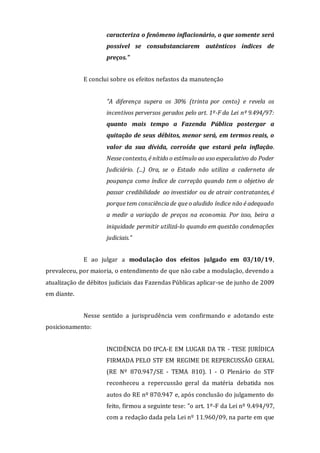 caracteriza o fenômeno inflacionário, o que somente será
possível se consubstanciarem autênticos índices de
preços."
E conclui sobre os efeitos nefastos da manutenção
"A diferença supera os 30% (trinta por cento) e revela os
incentivos perversos gerados pelo art. 1º-F da Lei nº 9.494/97:
quanto mais tempo a Fazenda Pública postergar a
quitação de seus débitos, menor será, em termos reais, o
valor da sua dívida, corroída que estará pela inflação.
Nesse contexto, é nítido o estímulo ao uso especulativo do Poder
Judiciário. (...) Ora, se o Estado não utiliza a caderneta de
poupança como índice de correção quando tem o objetivo de
passar credibilidade ao investidor ou de atrair contratantes, é
porque tem consciência de que o aludido índice não é adequado
a medir a variação de preços na economia. Por isso, beira a
iniquidade permitir utilizá-lo quando em questão condenações
judiciais."
E ao julgar a modulação dos efeitos julgado em 03/10/19,
prevaleceu, por maioria, o entendimento de que não cabe a modulação, devendo a
atualização de débitos judiciais das Fazendas Públicas aplicar-se de junho de 2009
em diante.
Nesse sentido a jurisprudência vem confirmando e adotando este
posicionamento:
INCIDÊNCIA DO IPCA-E EM LUGAR DA TR - TESE JURÍDICA
FIRMADA PELO STF EM REGIME DE REPERCUSSÃO GERAL
(RE Nº 870.947/SE - TEMA 810). I - O Plenário do STF
reconheceu a repercussão geral da matéria debatida nos
autos do RE nº 870.947 e, após conclusão do julgamento do
feito, firmou a seguinte tese: "o art. 1º-F da Lei nº 9.494/97,
com a redação dada pela Lei nº 11.960/09, na parte em que
 