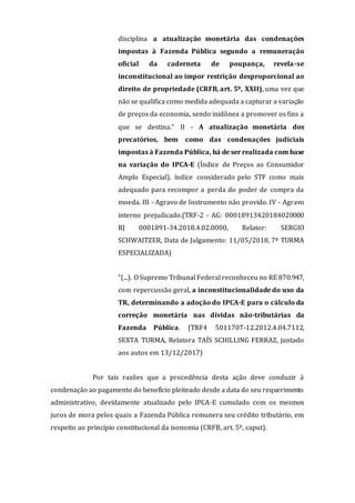 disciplina a atualização monetária das condenações
impostas à Fazenda Pública segundo a remuneração
oficial da caderneta de poupança, revela-se
inconstitucional ao impor restrição desproporcional ao
direito de propriedade (CRFB, art. 5º, XXII), uma vez que
não se qualifica como medida adequada a capturar a variação
de preços da economia, sendo inidônea a promover os fins a
que se destina." II - A atualização monetária dos
precatórios, bem como das condenações judiciais
impostas à Fazenda Pública, há de ser realizada com base
na variação do IPCA-E (Índice de Preços ao Consumidor
Amplo Especial), índice considerado pelo STF como mais
adequado para recompor a perda do poder de compra da
moeda. III - Agravo de Instrumento não provido. IV - Agravo
interno prejudicado.(TRF-2 - AG: 00018913420184020000
RJ 0001891-34.2018.4.02.0000, Relator: SERGIO
SCHWAITZER, Data de Julgamento: 11/05/2018, 7ª TURMA
ESPECIALIZADA)
"(...). O Supremo Tribunal Federal reconheceu no RE 870.947,
com repercussão geral, a inconstitucionalidade do uso da
TR, determinando a adoção do IPCA-E para o cálculo da
correção monetária nas dívidas não-tributárias da
Fazenda Pública. (TRF4 5011707-12.2012.4.04.7112,
SEXTA TURMA, Relatora TAÍS SCHILLING FERRAZ, juntado
aos autos em 13/12/2017)
Por tais razões que a procedência desta ação deve conduzir à
condenação ao pagamento do benefício pleiteado desde a data do seu requerimento
administrativo, devidamente atualizado pelo IPCA-E cumulado com os mesmos
juros de mora pelos quais a Fazenda Pública remunera seu crédito tributário, em
respeito ao princípio constitucional da isonomia (CRFB, art. 5º, caput).
 