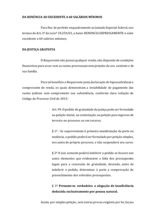DA RENÚNCIA AO EXCEDENTE A 60 SALÁRIOS MÍNIMOS
Para fins de perfeito enquadramento ao Juizado Especial federal, nos
termos do Art. 3º da Leinº 10.259/01, o Autor RENUNCIA EXPRESSAMENTE o valor
excedente a 60 salários mínimos.
DA JUSTIÇA GRATUITA
O Requerente não possui qualquer renda, não dispondo de condições
financeiras para arcar com as custas processuais sem prejuízo do seu sustento e de
sua família.
Para tal benefício o Requerente junta declaração de hipossuficiência e
comprovante de renda, os quais demonstram a inviabilidade de pagamento das
custas judicias sem comprometer sua subsistência, conforme clara redação do
Código de Processo Civil de 2015:
Art. 99. O pedido de gratuidade da justiça pode ser formulado
na petição inicial, na contestação, na petição para ingresso de
terceiro no processo ou em recurso.
§ 1º - Se superveniente à primeira manifestação da parte na
instância, o pedido poderáserformulado porpetição simples,
nos autos do próprio processo, e não suspenderá seu curso.
§ 2º O juiz somente poderá indeferir o pedido se houver nos
autos elementos que evidenciem a falta dos pressupostos
legais para a concessão de gratuidade, devendo, antes de
indeferir o pedido, determinar à parte a comprovação do
preenchimento dos referidos pressupostos.
§ 3º Presume-se verdadeira a alegação de insuficiência
deduzida exclusivamente por pessoa natural.
Assim, por simples petição, sem outras provas exigíveis por lei, faz jus
 