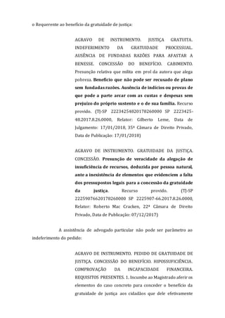 o Requerente ao benefício da gratuidade de justiça:
AGRAVO DE INSTRUMENTO. JUSTIÇA GRATUITA.
INDEFERIMENTO DA GRATUIDADE PROCESSUAL.
AUSÊNCIA DE FUNDADAS RAZÕES PARA AFASTAR A
BENESSE. CONCESSÃO DO BENEFÍCIO. CABIMENTO.
Presunção relativa que milita em prol da autora que alega
pobreza. Benefício que não pode ser recusado de plano
sem fundadas razões. Ausência de indícios ou provas de
que pode a parte arcar com as custas e despesas sem
prejuízo do próprio sustento e o de sua família. Recurso
provido. (TJ-SP 22234254820178260000 SP 2223425-
48.2017.8.26.0000, Relator: Gilberto Leme, Data de
Julgamento: 17/01/2018, 35ª Câmara de Direito Privado,
Data de Publicação: 17/01/2018)
AGRAVO DE INSTRUMENTO. GRATUIDADE DA JUSTIÇA.
CONCESSÃO. Presunção de veracidade da alegação de
insuficiência de recursos, deduzida por pessoa natural,
ante a inexistência de elementos que evidenciem a falta
dos pressupostos legais para a concessão da gratuidade
da justiça. Recurso provido. (TJ-SP
22259076620178260000 SP 2225907-66.2017.8.26.0000,
Relator: Roberto Mac Cracken, 22ª Câmara de Direito
Privado, Data de Publicação: 07/12/2017)
A assistência de advogado particular não pode ser parâmetro ao
indeferimento do pedido:
AGRAVO DE INSTRUMENTO. PEDIDO DE GRATUIDADE DE
JUSTIÇA. CONCESSÃO DO BENEFÍCIO. HIPOSSUFICIÊNCIA.
COMPROVAÇÃO DA INCAPACIDADE FINANCEIRA.
REQUISITOS PRESENTES. 1. Incumbe ao Magistrado aferir os
elementos do caso concreto para conceder o benefício da
gratuidade de justiça aos cidadãos que dele efetivamente
 