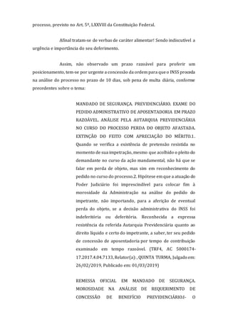 processo, previsto no Art. 5º, LXXVIII da Constituição Federal.
Afinal tratam-se de verbas de caráter alimentar! Sendo indiscutível a
urgência e importância do seu deferimento.
Assim, não observado um prazo razoável para proferir um
posicionamento, tem-se por urgente a concessão da ordem para queo INSS proceda
na análise do processo no prazo de 10 dias, sob pena de multa diária, conforme
precedentes sobre o tema:
MANDADO DE SEGURANÇA. PREVIDENCIÁRIO. EXAME DO
PEDIDO ADMINISTRATIVO DE APOSENTADORIA EM PRAZO
RAZOÁVEL. ANÁLISE PELA AUTARQUIA PREVIDENCIÁRIA
NO CURSO DO PROCESSO PERDA DO OBJETO AFASTADA.
EXTINÇÃO DO FEITO COM APRECIAÇÃO DO MÉRITO.1.
Quando se verifica a existência de pretensão resistida no
momento de sua impetração, mesmo que acolhido o pleito do
demandante no curso da ação mandamental, não há que se
falar em perda de objeto, mas sim em reconhecimento do
pedido no curso do processo.2. Hipótese em que a atuação do
Poder Judiciário foi imprescindível para colocar fim à
morosidade da Administração na análise do pedido do
impetrante, não importando, para a aferição de eventual
perda do objeto, se a decisão administrativa do INSS foi
indeferitória ou deferitória. Reconhecida a expressa
resistência da referida Autarquia Previdenciária quanto ao
direito líquido e certo do impetrante, a saber, ter seu pedido
de concessão de aposentadoria por tempo de contribuição
examinado em tempo razoável. (TRF4, AC 5000174-
17.2017.4.04.7133, Relator(a):, QUINTA TURMA, Julgado em:
26/02/2019, Publicado em: 01/03/2019)
REMESSA OFICIAL EM MANDADO DE SEGURANÇA.
MOROSIDADE NA ANÁLISE DE REQUERIMENTO DE
CONCESSÃO DE BENEFÍCIO PREVIDENCIÁRIO.I- O
 