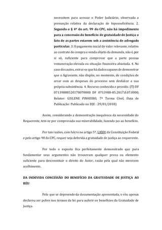 necessitem para acessar o Poder Judiciário, observada a
presunção relativa da declaração de hipossuficiência. 2.
Segundo o § 4º do art. 99 do CPC, não há impedimento
para a concessão do benefício de gratuidade de Justiça o
fato de as partes estarem sob a assistência de advogado
particular. 3. O pagamento inicial de valor relevante, relativo
ao contrato de compra e venda objeto da demanda, não é, por
si só, suficiente para comprovar que a parte possua
remuneração elevada ou situação financeira abastada. 4. No
caso dosautos, extrai-se quehá dadoscapazesde demonstrar
que o Agravante, não dispõe, no momento, de condições de
arcar com as despesas do processo sem desfalcar a sua
própria subsistência. 4. Recurso conhecido e provido. (TJ-DF
07139888520178070000 DF 0713988-85.2017.8.07.0000,
Relator: GISLENE PINHEIRO, 7ª Turma Cível, Data de
Publicação: Publicado no DJE : 29/01/2018)
Assim, considerando a demonstração inequívoca da necessidade do
Requerente, tem-se por comprovada sua miserabilidade, fazendo jus ao benefício.
Por tais razões, com fulcro no artigo 5º, LXXIV da Constituição Federal
e pelo artigo 98 do CPC, requer seja deferida a gratuidade de justiça ao requerente.
Por todo o exposto fica perfeitamente demonstrado que para
fundamentar seus argumentos não trouxeram qualquer prova ou elemento
suficiente para desconstituir o direito do Autor, razão pela qual não merecem
acolhimento.
DA INDEVIDA CONCESSÃO DO BENEFÍCIO DA GRATUIDADE DE JUSTIÇA AO
RÉU
Pelo que se depreende da documentação apresentada, o réu apenas
declarou ser pobre nos termos da lei para auferir os benefícios da Gratuidade de
Justiça.
 