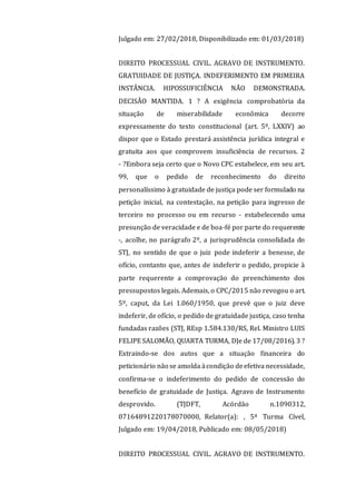 Julgado em: 27/02/2018, Disponibilizado em: 01/03/2018)
DIREITO PROCESSUAL CIVIL. AGRAVO DE INSTRUMENTO.
GRATUIDADE DE JUSTIÇA. INDEFERIMENTO EM PRIMEIRA
INSTÂNCIA. HIPOSSUFICIÊNCIA NÃO DEMONSTRADA.
DECISÃO MANTIDA. 1 ? A exigência comprobatória da
situação de miserabilidade econômica decorre
expressamente do texto constitucional (art. 5º, LXXIV) ao
dispor que o Estado prestará assistência jurídica integral e
gratuita aos que comprovem insuficiência de recursos. 2
- ?Embora seja certo que o Novo CPC estabelece, em seu art.
99, que o pedido de reconhecimento do direito
personalíssimo à gratuidade de justiça pode ser formulado na
petição inicial, na contestação, na petição para ingresso de
terceiro no processo ou em recurso - estabelecendo uma
presunção de veracidade e de boa-fé por parte do requerente
-, acolhe, no parágrafo 2º, a jurisprudência consolidada do
STJ, no sentido de que o juiz pode indeferir a benesse, de
ofício, contanto que, antes de indeferir o pedido, propicie à
parte requerente a comprovação do preenchimento dos
pressupostos legais. Ademais, o CPC/2015 não revogou o art.
5º, caput, da Lei 1.060/1950, que prevê que o juiz deve
indeferir, de ofício, o pedido de gratuidade justiça, caso tenha
fundadas razões (STJ, REsp 1.584.130/RS, Rel. Ministro LUIS
FELIPE SALOMÃO, QUARTA TURMA, DJe de 17/08/2016). 3 ?
Extraindo-se dos autos que a situação financeira do
peticionário não se amolda àcondição deefetiva necessidade,
confirma-se o indeferimento do pedido de concessão do
benefício de gratuidade de Justiça. Agravo de Instrumento
desprovido. (TJDFT, Acórdão n.1090312,
07164891220178070000, Relator(a): , 5ª Turma Cível,
Julgado em: 19/04/2018, Publicado em: 08/05/2018)
DIREITO PROCESSUAL CIVIL. AGRAVO DE INSTRUMENTO.
 