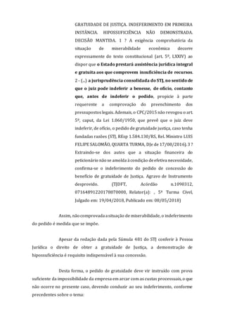 GRATUIDADE DE JUSTIÇA. INDEFERIMENTO EM PRIMEIRA
INSTÂNCIA. HIPOSSUFICIÊNCIA NÃO DEMONSTRADA.
DECISÃO MANTIDA. 1 ? A exigência comprobatória da
situação de miserabilidade econômica decorre
expressamente do texto constitucional (art. 5º, LXXIV) ao
dispor que o Estado prestará assistência jurídica integral
e gratuita aos que comprovem insuficiência de recursos.
2 - (...) a jurisprudência consolidada do STJ, no sentido de
que o juiz pode indeferir a benesse, de ofício, contanto
que, antes de indeferir o pedido, propicie à parte
requerente a comprovação do preenchimento dos
pressupostos legais. Ademais, o CPC/2015 não revogou o art.
5º, caput, da Lei 1.060/1950, que prevê que o juiz deve
indeferir, de ofício, o pedido de gratuidade justiça, caso tenha
fundadas razões (STJ, REsp 1.584.130/RS, Rel. Ministro LUIS
FELIPE SALOMÃO, QUARTA TURMA, DJe de 17/08/2016). 3 ?
Extraindo-se dos autos que a situação financeira do
peticionário não se amolda àcondição deefetiva necessidade,
confirma-se o indeferimento do pedido de concessão do
benefício de gratuidade de Justiça. Agravo de Instrumento
desprovido. (TJDFT, Acórdão n.1090312,
07164891220178070000, Relator(a): , 5ª Turma Cível,
Julgado em: 19/04/2018, Publicado em: 08/05/2018)
Assim, não comprovadaasituação de miserabilidade, o indeferimento
do pedido é medida que se impõe.
Apesar da redação dada pela Súmula 481 do STJ conferir à Pessoa
Jurídica o direito de obter a gratuidade de Justiça, a demonstração de
hipossuficiência é requisito indispensável à sua concessão.
Desta forma, o pedido de gratuidade deve vir instruído com prova
suficiente da impossibilidade da empresa em arcar com as custas processuais, o que
não ocorre no presente caso, devendo conduzir ao seu indeferimento, conforme
precedentes sobre o tema:
 