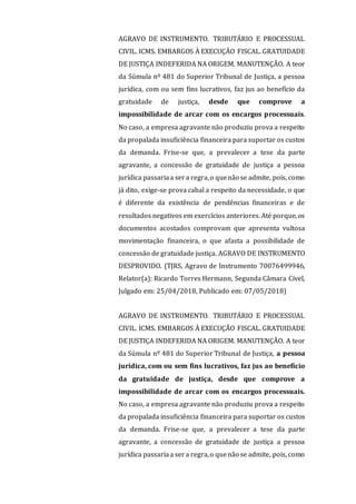 AGRAVO DE INSTRUMENTO. TRIBUTÁRIO E PROCESSUAL
CIVIL. ICMS. EMBARGOS À EXECUÇÃO FISCAL. GRATUIDADE
DE JUSTIÇA INDEFERIDA NA ORIGEM. MANUTENÇÃO. A teor
da Súmula nº 481 do Superior Tribunal de Justiça, a pessoa
jurídica, com ou sem fins lucrativos, faz jus ao benefício da
gratuidade de justiça, desde que comprove a
impossibilidade de arcar com os encargos processuais.
No caso, a empresa agravante não produziu prova a respeito
da propalada insuficiência financeira para suportar os custos
da demanda. Frise-se que, a prevalecer a tese da parte
agravante, a concessão de gratuidade de justiça a pessoa
jurídica passariaa sera regra,o quenão se admite, pois, como
já dito, exige-se prova cabal a respeito da necessidade, o que
é diferente da existência de pendências financeiras e de
resultados negativos em exercícios anteriores. Até porque, os
documentos acostados comprovam que apresenta vultosa
movimentação financeira, o que afasta a possibilidade de
concessão de gratuidade justiça. AGRAVO DE INSTRUMENTO
DESPROVIDO. (TJRS, Agravo de Instrumento 70076499946,
Relator(a): Ricardo Torres Hermann, Segunda Câmara Cível,
Julgado em: 25/04/2018, Publicado em: 07/05/2018)
AGRAVO DE INSTRUMENTO. TRIBUTÁRIO E PROCESSUAL
CIVIL. ICMS. EMBARGOS À EXECUÇÃO FISCAL. GRATUIDADE
DE JUSTIÇA INDEFERIDA NA ORIGEM. MANUTENÇÃO. A teor
da Súmula nº 481 do Superior Tribunal de Justiça, a pessoa
jurídica, com ou sem fins lucrativos, faz jus ao benefício
da gratuidade de justiça, desde que comprove a
impossibilidade de arcar com os encargos processuais.
No caso, a empresa agravante não produziu prova a respeito
da propalada insuficiência financeira para suportar os custos
da demanda. Frise-se que, a prevalecer a tese da parte
agravante, a concessão de gratuidade de justiça a pessoa
jurídica passariaa sera regra,o quenão se admite, pois, como
 