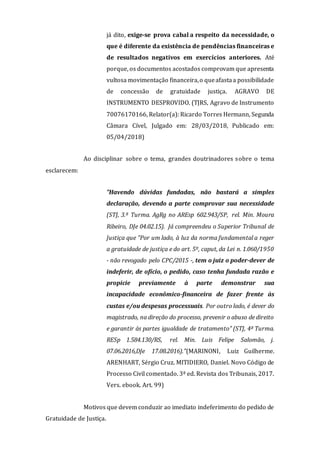 já dito, exige-se prova cabal a respeito da necessidade, o
que é diferente da existência de pendências financeiras e
de resultados negativos em exercícios anteriores. Até
porque, os documentos acostados comprovam que apresenta
vultosa movimentação financeira,o queafastaa possibilidade
de concessão de gratuidade justiça. AGRAVO DE
INSTRUMENTO DESPROVIDO. (TJRS, Agravo de Instrumento
70076170166, Relator(a): Ricardo Torres Hermann, Segunda
Câmara Cível, Julgado em: 28/03/2018, Publicado em:
05/04/2018)
Ao disciplinar sobre o tema, grandes doutrinadores sobre o tema
esclarecem:
"Havendo dúvidas fundadas, não bastará a simples
declaração, devendo a parte comprovar sua necessidade
(STJ, 3.ª Turma. AgRg no AREsp 602.943/SP, rel. Min. Moura
Ribeiro, DJe 04.02.15). Já compreendeu o Superior Tribunal de
Justiça que "Por um lado, à luz da norma fundamental a reger
a gratuidade de justiça e do art. 5º, caput, da Lei n. 1.060/1950
- não revogado pelo CPC/2015 -, tem o juiz o poder-dever de
indeferir, de ofício, o pedido, caso tenha fundada razão e
propicie previamente à parte demonstrar sua
incapacidade econômico-financeira de fazer frente às
custas e/ou despesas processuais. Por outro lado, é dever do
magistrado, na direção do processo, prevenir o abuso de direito
e garantir às partes igualdade de tratamento" (STJ, 4ª Turma.
RESp 1.584.130/RS, rel. Min. Luis Felipe Salomão, j.
07.06.2016,DJe 17.08.2016)."(MARINONI, Luiz Guilherme.
ARENHART, Sérgio Cruz. MITIDIERO, Daniel. Novo Código de
Processo Civil comentado. 3ª ed. Revista dos Tribunais, 2017.
Vers. ebook. Art. 99)
Motivos que devem conduzir ao imediato indeferimento do pedido de
Gratuidade de Justiça.
 
