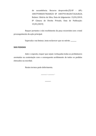 de sucumbência. Recurso desprovido.(TJ-SP - APL:
10037930820178260624 SP 1003793-08.2017.8.26.0624,
Relator: Silvério da Silva, Data de Julgamento: 15/01/2019,
8ª Câmara de Direito Privado, Data de Publicação:
15/01/2019)
Requer portanto o não recebimento da peça reconvinte com o total
prosseguimento da ação principal.
Superada e sta liminar, insta esclarecer que no mérito ________
DOS PEDIDOS
Ante o exposto, requer que sejam rechaçadas todas as preliminares
aventadas na contestação com o consequente acolhimento de todos os pedidos
elencados na exordial.
Nestes termos pede deferimento.
________ , ________ .
________
 