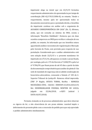 impetrante alega na inicial que em 22/5/15 formulou
requerimento administrativo de aposentadoria por tempo de
contribuição (NB 42/170.513.806-0), no entanto, "desde o
requerimento, mesmo após ter apresentado todos os
documentos necessários para o postulado direito, o benefício
do impetrante continua em análise sob o argumento de
AGUARDE CORRESPONDÊNCIA EM CASA" (fls. 3). Afirmou,
ainda, que em consulta ao sistema do INSS, consta a
informação "Benefício Habilitado". Destacou que em duas
ocasiões compareceu ao INSS para verificar a situação de seu
pedido, no entanto, foi informado que seu benefício estava
aguardando análiseenecessitavade regularização eliberação
pelo Gerente do Posto, sem previsão para resposta de sua
postulação. Considerando que a análise administrativa está
sem solução desde 22/5/15 e o presente mandamus foi
impetrado em 27/1/16, ultrapassou-se muito o prazo fixado,
por analogia, pelo art. 174 do Decreto nº 3.048/99 e pela Lei
nº 9.784/99, que fixam prazo de até 45 dias a partir da data
dadocumentação comprobatóriaparaanálise do pleito.II- Em
sede de mandado de segurança não se admite condenação em
honorários advocatícios, consoante a Súmula nº 105 do C.
Superior Tribunal de Justiça.III- Remessa oficial improvida.
(TRF 3ª Região, OITAVA TURMA, ReeNec - REMESSA
NECESSÁRIA CÍVEL - 366361 - 0000509-23.2016.4.03.6119,
Rel. DESEMBARGADOR FEDERAL NEWTON DE LUCCA,
julgado em 25/06/2018, e-DJF3 Judicial 1
DATA:10/07/2018)
Portanto, tratando-se de processo administrativo que deve observar
os rigores da lei, a não observância de um prazo mínimo razoável impõe o
deferimento do presente pleito com a concessão do pedido para que seja apreciado
o pedido administrativo imediatamente.
 