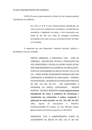 DO NÃO COMPARECIMENTO EM AUDIÊNCIA
O CPC/15 previu expressamente os efeitos do não comparecimento
injustificado em audiência:
Art. 334 (...). § 8º O não comparecimento injustificado do
autor ou do réu à audiência de conciliação é considerado ato
atentatório à dignidade da justiça e será sancionado com
multa de até dois por cento da vantagem econômica
pretendida ou do valor da causa, revertida em favor da União
ou do Estado.
E amparado por este dispositivo, inúmeras decisões aplicam a
penalidade, como por exemplo:
DIREITO COMERCIAL E PROCESSUAL CIVIL - AÇÃO DE
COBRANÇA - DECISÃO QUE APLICOU A PENALIDADE POR
ATO ATENTATÓRIO À JUSTIÇA AO AUTOR, DIANTE DE SEU
NÃO COMPARECIMENTO NA AUDIÊNCIA DE CONCILIAÇÃO -
PLEITO DE AFASTAMENTO DA MULTA DO ART. 334, 8º, DO
CPC - PARTE AUTORA DEVIDAMENTE INTIMADA QUE NÃO
COMPARECEU À AUDIÊNCIA DE CONCILIAÇÃO - AUSÊNCIA
DE JUSTIFICAÇÃO - INCIDÊNCIA DA PENALIDADE PREVISTA
NO ART. 334, §8º, DO CPC - ATO ATENTATÓRIO À
DIGNIDADE DA JUSTIÇA CONFIGURADO - DECISÃO
MANTIDA - RECURSO IMPROVIDO. O não comparecimento
injustificado do autor à audiência de conciliação é
considerado ato atentatório à justiça, ensejando a
aplicação da multa prevista no art., 334, §8º, do CPC.
(TJSC, Agravo de Instrumento n. 4012651-
94.2016.8.24.0000, de Urubici, rel. Des. Monteiro Rocha,
Quinta Câmara de Direito Comercial, j. 15-08-2019)
PROCESSUAL CIVIL E ADMINISTRATIVO. PLEITO DE
AFASTAMENTO DA MULTA DO ART. 334, 8º, DO CPC.
 