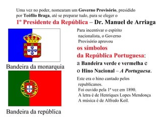 Bandeira da monarquia Uma vez no poder, nomearam um  Governo Provisório , presidido  por  Teófilo Braga , até se preparar tudo, para se eleger o  1º Presidente da República  –  Dr. Manuel de Arriaga Para incentivar o espírito  nacionalista, o Governo  Provisório aprovou  os símbolos  da República Portuguesa : a  Bandeira verde e vermelha   e  o  Hino Nacional  –  A Portuguesa . Este era o hino cantado pelos  republicanos.  Foi ouvido pela 1ª vez em 1890. A letra é de Henriques Lopes Mendonça A música é de Alfredo Keil. Bandeira da república 