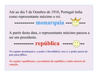 Até ao dia 5 de Outubro de 1910, Portugal tinha como representante máximo o rei. ----------  monarquia  ---------- A partir desta data, o representante máximo passou a ser um presidente.  ----------  república   ----------- No regime monárquico, o poder é hereditário, isso é, o poder passa de pais para filhos . No regime republicano, o presidente da república é eleito através de votação . 