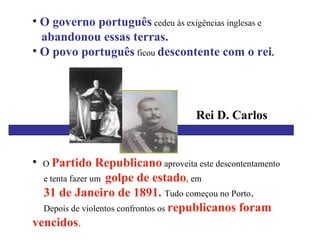 O governo português  cedeu às exigências inglesas e abandonou essas terras.  O povo português  ficou  descontente com o rei . O  Partido Republicano  aproveita este descontentamento  e tenta fazer um  golpe de estado , em  31 de Janeiro de 1891.  Tudo começou no Porto .  Depois de violentos confrontos os  republicanos foram  vencidos . Rei D. Carlos 