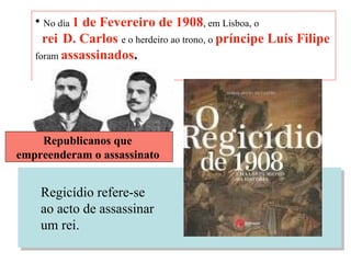 No dia  1 de Fevereiro de 1908 , em Lisboa, o   rei   D. Carlos   e o herdeiro ao trono, o  príncipe Luís Filipe   foram  assassinados . Republicanos que  empreenderam o assassinato   Regicídio refere-se ao acto de assassinar  um rei. 