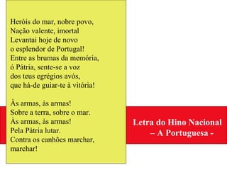 Heróis do mar, nobre povo, Nação valente, imortal Levantai hoje de novo o esplendor de Portugal! Entre as brumas da memória, ó Pátria, sente-se a voz dos teus egrégios avós, que há-de guiar-te à vitória! Às armas, às armas! Sobre a terra, sobre o mar. Às armas, às armas! Pela Pátria lutar. Contra os canhões marchar, marchar! Letra do Hino Nacional  –  A Portuguesa - 