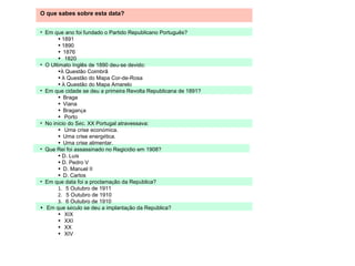 O que sabes sobre esta data? Em que ano foi fundado o Partido Republicano Português?   1891    1890     1876      1820 O Ultimato Inglês de 1890 deu-se devido: À  Questão Coimbrã    À  Questão do Mapa Cor-de-Rosa    À  Questão do Mapa Amarelo Em que cidade se deu a primeira Revolta Republicana de 1891?    Braga     Viana     Bragan ç a      Porto No in í cio do S é c. XX Portugal atravessava:     Uma crise econ ó mica.     Uma crise energ é tica.     Uma crise alimentar. Que Rei foi assassinado no Regic í dio em 1908?   D. Lu í s    D. Pedro V     D. Manuel II     D. Carlos Em que data foi a proclama ç ão da Rep ú blica?     5 Outubro de 1911       5 Outubro de 1910      6 Outubro de 1910      Em que s é culo se deu a implanta ç ão da Rep ú blica?     XIX      XXI      XX      XIV 