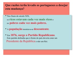 Que razões terão levado os portugueses a desejar esta mudança? Nos finais do século XIX,  os  ricos estavam cada vez mais ricos  e  os   pobres cada vez mais pobres. A  população  mostrava-se  descontente . Em  1876, surge o Partido Republicano .  Este partido defendia que à frente do país deveria estar um  Presidente da República  e não um Rei. 