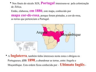Nos finais do século XIX,  Portugal   interessou-se  pela colonização  de África. Então, elaborou,  em   1886 , este mapa, conhecido por  mapa cor-de-rosa , porque foram pintadas, a cor-de-rosa,  as terras que pertenciam a Portugal.  Angola Moçambique A  Inglaterra , também tinha interesses nesta zona e obrigou os  Portugueses,  em  1890 , a abandonar as terras, entre Angola e  Moçambique. Esta ordem ficou conhecida por –  Ultimato Inglês  -  