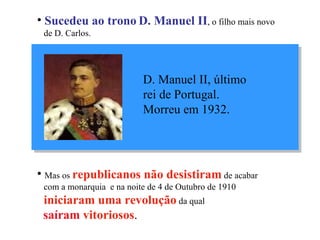 Sucedeu ao trono   D. Manuel II , o filho mais novo  de D. Carlos. Mas os  republicanos   não desistiram  de acabar  com a monarquia  e na noite de 4 de Outubro de 1910  iniciaram uma revolução  da qual   saíram  vitoriosos . D. Manuel II, último  rei de Portugal.  Morreu em 1932. 