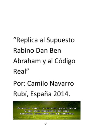 “Replica al Supuesto 
Rabino Dan Ben 
Abraham y al Código 
Real” 
Por: Camilo Navarro 
Rubí, España 2014. 
 