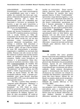 ______________________________________________________________________
Mosaico: estudos em psicologia ♦ 2007 ♦ Vol. I ♦ nº 1 ♦ p. 37-49
46
Renata Saldanha Silva - Carlos G. Schlottfeldt - Mariana P. Rozenberg - Mariana T. Santos - Álvaro José Lelé
vulnerabilidade (característica do
Neuroticismo) e sim como características
da sensibilidade para com o outro. A
análise do conteúdo dos itens que com-
põem a dimensão Denegação no teste IFP
permite observar que a idéia de
inferioridade pode ser confundida por
concessão a terceiros ou prestação de
favores, o que em parte caracteriza a
agradabilidade social de indivíduos com
alto escore em Amabilidade.
O quarto fator extraído apresentou
cargas nas facetas Persistência e Ordem
do teste IFP e também mostrou correlação
com a escala Ordem vs. Falta de
Compulsão (O) do teste CPS. Costa (2003)
trata esta última escala (O), em um dos
extremos, como características de
pessoas altamente escrupulosas, meti-
culosas e ordeiras. Esta descrição é
semelhante à dada por Pasquali, Azevedo
& Ghesti (1997), em que a faceta Ordem
no teste IFP representaria a precisão,
organização e equilíbrio na execução das
tarefas. Pessoas com alto escore no fator
Per-sistência realizam suas tarefas mesmo
diante de qualquer obstáculo, de forma
exaustiva, muitas vezes levando-as ao
cansaço e a preocupações. Estas des-
crições se mostram coerentes, então, com
fator Conscienciosidade do modelo dos
cinco grandes fatores de onde foram
extraídas cargas moderadas nas facetas
“Persistência”, do IFP, e Ordem, do CPS
(0.527 e 0.613 respectivamente) e forte
(0.760) na faceta Ordem, do IFP. Tais
resultados indicam, então, a grande pro-
ximidade entre essas facetas, descritas
nos testes IFP e CPS, com a do modelo dos
cinco grandes fatores.
Por fim, o quinto fator extraído é
composto pelas dimensões “Mudança” e
“Autonomia” do IFP e por “Com-
formidade” do CPS. Entre as carac-
terísticas presentes pode citar-se o gosto
pela novidade e pela aventura, o interesse
por mudanças de hábitos, lugares, etc,
além de uma necessidade de sentir-se
livre, resistir à coerção e à imposição de
tarefas ou convenções. Essas caracte-
rísticas parecem estar relacionadas ao
fator Abertura do modelo dos cinco
grandes fatores. O fator “Conformidade”
apresentou carga fatorial negativa, o que
é coerente com a descrição deste fator, já
que pessoas com alto nível de Abertura
são pouco conformistas, questionam as
leis e buscam autonomia. A dimensão
Mudança, do IFP, também apresentou
carga maior do que 0,30 no primeiro fator,
denominado Amabilidade. Sugere-se,
como uma possível explicação para esta
aproximação entre os dois fatores, que
pessoas com um alto escore no fator
Mudança – caracterizadas pelo desejo de
buscarem novidades, como mudar de
cidade e relacionar-se com pessoas
diferentes – requerem um trato social mais
refinado para obterem êxito em sua
mobilidade.
Discussão
O modelo dos cinco grandes
fatores representa uma avaliação empírica
na área da personalidade, fornecendo
uma descrição objetiva, consistente e re-
plicável das dimensões da personalidade
humana. Apesar de ser relativamente
recente, engendrou diversas pesquisas
transculturais que corroboram sua univer-
salidade. Ainda existem divergências
quanto à denominação dos fatores, mas
alcançou-se um consenso em relação ao
conteúdo das dimensões, organizadas em
torno dos cinco fatores. Apesar de, no
Brasil, os estudos ainda serem incipientes,
alguns achados fortalecem a aplica-
bilidade do modelo (McCrae & Ter-
racciano, 2005).
Hutz e colaboradores (1998) em
sua pesquisa com o desenvolvimento de
marcadores para a avaliação da per-
sonalidade no modelo dos cinco grandes
fatores para uso no Brasil, obtiveram, em
suas análises fatoriais e aplicando
diferentes métodos de extração, cinco
 