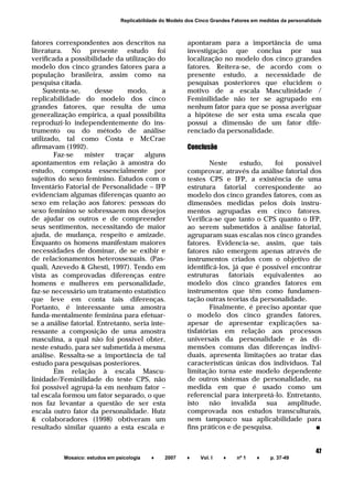 ______________________________________________________________________
Mosaico: estudos em psicologia ♦ 2007 ♦ Vol. I ♦ nº 1 ♦ p. 37-49
47
Replicabilidade do Modelo dos Cinco Grandes Fatores em medidas da personalidade
fatores correspondentes aos descritos na
literatura. No presente estudo foi
verificada a possibilidade da utilização do
modelo dos cinco grandes fatores para a
população brasileira, assim como na
pesquisa citada.
Sustenta-se, desse modo, a
replicabilidade do modelo dos cinco
grandes fatores, que resulta de uma
generalização empírica, a qual possibilita
reproduzi-lo independentemente do ins-
trumento ou do método de análise
utilizado, tal como Costa e McCrae
afirmavam (1992).
Faz-se mister traçar alguns
apontamentos em relação à amostra do
estudo, composta essencialmente por
sujeitos do sexo feminino. Estudos com o
Inventário Fatorial de Personalidade – IFP
evidenciam algumas diferenças quanto ao
sexo em relação aos fatores: pessoas do
sexo feminino se sobressaem nos desejos
de ajudar os outros e de compreender
seus sentimentos, necessitando de maior
ajuda, de mudança, respeito e amizade.
Enquanto os homens manifestam maiores
necessidades de dominar, de se exibir e
de relacionamentos heterossexuais. (Pas-
quali, Azevedo & Ghesti, 1997). Tendo em
vista as comprovadas diferenças entre
homens e mulheres em personalidade,
faz-se necessário um tratamento estatístico
que leve em conta tais diferenças.
Portanto, é interessante uma amostra
funda-mentalmente feminina para efetuar-
se a análise fatorial. Entretanto, seria inte-
ressante a composição de uma amostra
masculina, a qual não foi possível obter,
neste estudo, para ser submetida à mesma
análise. Ressalta-se a importância de tal
estudo para pesquisas posteriores.
Em relação à escala Mascu-
linidade/Feminilidade do teste CPS, não
foi possível agrupá-la em nenhum fator –
tal escala formou um fator separado, o que
nos faz levantar a questão de ser esta
escala outro fator da personalidade. Hutz
& colaboradores (1998) obtiveram um
resultado similar quanto a esta escala e
apontaram para a importância de uma
investigação que conclua por sua
localização no modelo dos cinco grandes
fatores. Reitera-se, de acordo com o
presente estudo, a necessidade de
pesquisas posteriores que elucidem o
motivo de a escala Masculinidade /
Feminilidade não ter se agrupado em
nenhum fator para que se possa averiguar
a hipótese de ser esta uma escala que
possui a dimensão de um fator dife-
renciado da personalidade.
Conclusão
Neste estudo, foi possível
comprovar, através da análise fatorial dos
testes CPS e IFP, a existência de uma
estrutura fatorial correspondente ao
modelo dos cinco grandes fatores, com as
dimensões medidas pelos dois instru-
mentos agrupadas em cinco fatores.
Verifica-se que tanto o CPS quanto o IFP,
ao serem submetidos à análise fatorial,
agruparam suas escalas nos cinco grandes
fatores. Evidencia-se, assim, que tais
fatores não emergem apenas através de
instrumentos criados com o objetivo de
identificá-los, já que é possível encontrar
estruturas fatoriais equivalentes ao
modelo dos cinco grandes fatores em
instrumentos que têm como fundamen-
tação outras teorias da personalidade.
Finalmente, é preciso apontar que
o modelo dos cinco grandes fatores,
apesar de apresentar explicações sa-
tisfatórias em relação aos processos
universais da personalidade e às di-
mensões comuns das diferenças indivi-
duais, apresenta limitações ao tratar das
características únicas dos indivíduos. Tal
limitação torna este modelo dependente
de outros sistemas de personalidade, na
medida em que é usado como um
referencial para interpretá-lo. Entretanto,
isto não invalida sua amplitude,
comprovada nos estudos transculturais,
nem tampouco sua aplicabilidade para
fins práticos e de pesquisa. ■
 