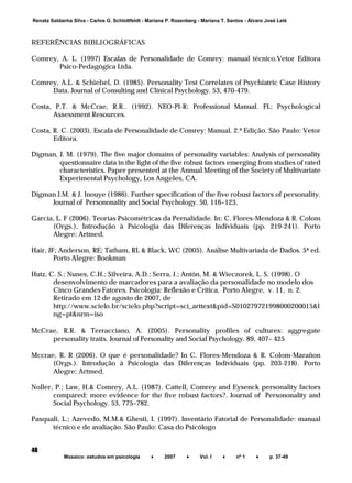 ______________________________________________________________________
Mosaico: estudos em psicologia ♦ 2007 ♦ Vol. I ♦ nº 1 ♦ p. 37-49
48
Renata Saldanha Silva - Carlos G. Schlottfeldt - Mariana P. Rozenberg - Mariana T. Santos - Álvaro José Lelé
REFERÊNCIAS BIBLIOGRÁFICAS
Comrey, A. L. (1997) Escalas de Personalidade de Comrey: manual técnico.Vetor Editora
Psico-Pedagógica Ltda.
Comrey, A.L. & Schiebel, D. (1985). Personality Test Correlates of Psychiatric Case History
Data. Journal of Consulting and Clinical Psychology. 53, 470-479.
Costa, P.T. & McCrae, R.R.. (1992). NEO-PI-R: Professional Manual. FL: Psychological
Assessment Resources.
Costa, R. C. (2003). Escala de Personalidade de Comrey: Manual. 2.ª Edição. São Paulo: Vetor
Editora.
Digman, J. M. (1979). The five major domains of personality variables: Analysis of personality
questionnaire data in the light of the five robust factors emerging from studies of rated
characteristics. Paper presented at the Annual Meeting of the Society of Multivariate
Experimental Psychology, Los Angeles, CA.
Digman J.M. & J. Inouye (1986). Further specification of the five robust factors of personality.
Journal of Persononality and Social Psychology. 50, 116–123.
García, L. F (2006). Teorias Psicométricas da Pernalidade. In: C. Flores-Mendoza & R. Colom
(Orgs.), Introdução à Psicologia das Diferenças Individuais (pp. 219-241). Porto
Alegre: Artmed.
Hair, JF; Anderson, RE; Tatham, RL & Black, WC (2005). Análise Multivariada de Dados. 5ª ed.
Porto Alegre: Bookman
Hutz, C. S.; Nunes, C.H.; Silveira, A.D.; Serra, J.; Antón, M. & Wieczorek, L. S. (1998). O
desenvolvimento de marcadores para a avaliação da personalidade no modelo dos
Cinco Grandes Fatores. Psicologia: Reflexão e Crítica, Porto Alegre, v. 11, n. 2.
Retirado em 12 de agosto de 2007, de
http://www.scielo.br/scielo.php?script=sci_arttext&pid=S010279721998000200015&l
ng=pt&nrm=iso
McCrae, R.R. & Terracciano, A. (2005). Personality profiles of cultures: aggregate
personality traits. Journal of Personality and Social Psychology. 89, 407– 425
Mccrae, R. R (2006). O que é personalidade? In C. Flores-Mendoza & R. Colom-Marañon
(Orgs.). Introdução à Psicologia das Diferenças Individuais (pp. 203-218). Porto
Alegre: Artmed.
Noller, P.; Law, H.& Comrey, A.L. (1987). Cattell, Comrey and Eysenck personality factors
compared: more evidence for the five robust factors?. Journal of Persononality and
Social Psychology. 53, 775–782.
Pasquali, L.; Azevedo, M.M.& Ghesti, I. (1997). Inventário Fatorial de Personalidade: manual
técnico e de avaliação. São Paulo: Casa do Psicólogo
 