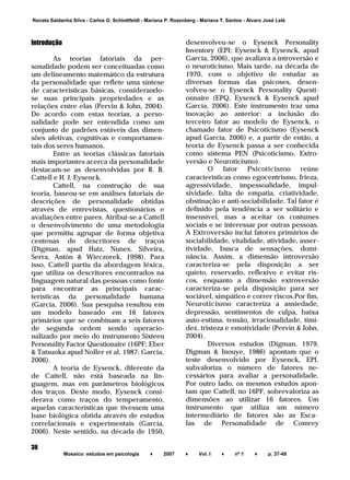 ______________________________________________________________________
Mosaico: estudos em psicologia ♦ 2007 ♦ Vol. I ♦ nº 1 ♦ p. 37-49
38
Renata Saldanha Silva - Carlos G. Schlottfeldt - Mariana P. Rozenberg - Mariana T. Santos - Álvaro José Lelé
Introdução
As teorias fatoriais da per-
sonalidade podem ser conceituadas como
um delineamento matemático da estrutura
da personalidade que reflete uma síntese
de características básicas, considerando-
se suas principais propriedades e as
relações entre elas (Pervin & John, 2004).
De acordo com estas teorias, a perso-
nalidade pode ser entendida como um
conjunto de padrões estáveis das dimen-
sões afetivas, cognitivas e comportamen-
tais dos seres humanos.
Entre as teorias clássicas fatoriais
mais importantes acerca da personalidade
destacam-se as desenvolvidas por R. B.
Cattell e H. J. Eysenck.
Cattell, na construção de sua
teoria, baseou-se em análises fatoriais de
descrições de personalidade obtidas
através de entrevistas, questionários e
avaliações entre pares. Atribui-se a Cattell
o desenvolvimento de uma metodologia
que permitiu agrupar de forma objetiva
centenas de descritores de traços
(Digman, apud Hutz, Nunes, Silveira,
Serra, Antón & Wieczorek, 1998). Para
isso, Cattell partiu da abordagem léxica,
que utiliza os descritores encontrados na
linguagem natural das pessoas como fonte
para encontrar as principais carac-
terísticas da personalidade humana
(García, 2006). Sua pesquisa resultou em
um modelo baseado em 16 fatores
primários que se combinam a seis fatores
de segunda ordem sendo operacio-
nalizado por meio do instrumento Sixteen
Personality Factor Questionaire (16PF; Eber
& Tatsuoka apud Noller et al, 1987; García,
2006).
A teoria de Eysenck, diferente da
de Cattell, não está baseada na lin-
guagem, mas em parâmetros biológicos
dos traços. Deste modo, Eysenck consi-
derava como traços do temperamento,
aquelas características que tivessem uma
base biológica obtida através de estudos
correlacionais e experimentais (García,
2006). Neste sentido, na década de 1950,
desenvolveu-se o Eysenck Personality
Inventory (EPI; Eysenck & Eysenck, apud
García, 2006), que avaliava a introversão e
o neuroticismo. Mais tarde, na década de
1970, com o objetivo de estudar as
diversas formas das psicoses, desen-
volveu-se o Eysenck Personality Questi-
onnaire (EPQ, Eysenck & Eysenck apud
García, 2006). Este instrumento traz uma
inovação ao anterior: a inclusão do
terceiro fator ao modelo de Eysenck, o
chamado fator de Psicoticismo (Eysenck
apud García, 2006) e, a partir de então, a
teoria de Eysenck passa a ser conhecida
como sistema PEN (Psicoticismo, Extro-
versão e Neuroticismo).
O fator Psicoticismo reúne
características como egocentrismo, frieza,
agressividade, impessoalidade, impul-
sividade, falta de empatia, criatividade,
obstinação e anti-sociabilidade. Tal fator é
definido pela tendência a ser solitário e
insensível, mas a aceitar os costumes
sociais e se interessar por outras pessoas.
A Extroversão inclui fatores primários de
sociabilidade, vitalidade, atividade, asser-
tividade, busca de sensações, domi-
nância. Assim, a dimensão introversão
caracteriza-se pela disposição a ser
quieto, reservado, reflexivo e evitar ris-
cos, enquanto a dimensão extroversão
caracteriza-se pela disposição para ser
sociável, simpático e correr riscos.Por fim,
Neuroticismo caracteriza a ansiedade,
depressão, sentimentos de culpa, baixa
auto-estima, tensão, irracionalidade, timi-
dez, tristeza e emotividade (Pervin & John,
2004).
Diversos estudos (Digman, 1979,
Digman & Inouye, 1986) apontam que o
teste desenvolvido por Eysenck, EPI,
subvaloriza o número de fatores ne-
cessários para avaliar a personalidade.
Por outro lado, os mesmos estudos apon-
tam que Cattell, no 16PF, sobrevaloriza as
dimensões ao utilizar 16 fatores. Um
instrumento que utiliza um número
intermediário de fatores são as Esca-
las de Personalidade de Comrey
 