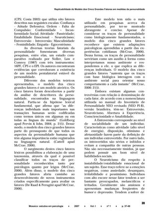 ______________________________________________________________________
Mosaico: estudos em psicologia ♦ 2007 ♦ Vol. I ♦ nº 1 ♦ p. 37-49
39
Replicabilidade do Modelo dos Cinco Grandes Fatores em medidas da personalidade
(CPS; Costa 2003) que utiliza oito fatores
descritos nas seguintes escalas: Confiança
- Atitude Defensiva; Ordem - Falta de
Compulsão; Conformidade – Incon-
formidade Social; Atividade - Passividade;
Estabilidade Emocional - Neuroticismo;
Extroversão - Introversão; Masculinidade
– Feminilidade; Empatia - Egocentrismo.
As diversas teorias fatoriais da
personalidade fomentaram diversas
pesquisas, entre elas, um estudo com-
parativo realizado por Noller, Law e
Comrey (1987) com três instrumentos:
16PF, CPS e o EPI. Os autores encontraram
evidências que corroboram a existência
de um modelo pentafatorial estável da
personalidade.
Diferente dos modelos teóricos
apresentados, o modelo dos cinco
grandes fatores é um modelo ateórico. Os
cinco fatores foram descobertos a partir
da análise de descritores da perso-
nalidade, encontrados na linguagem
natural. Partiu-se da hipótese lexical
fundamental, que afirma que "as dife-
renças individuais mais importantes nas
transações humanas serão codificadas
como termos únicos em algumas ou em
todas as línguas do mundo” (Goldberg
apud Pervin & John, 2004, p. 215). Desse
modo, o modelo dos cinco grandes fatores
parte do pressuposto de que todos os
aspectos da personalidade humana que
têm alguma importância estão registrados
na linguagem natural. (Cattell apud
McCrae, 2006).
O surgimento destes cinco fatores
léxicos possibilitou a elaboração de uma
taxonomia, através da qual é possível
classificar todos os traços de per-
sonalidade reconhecidos tanto por
psicólogos quanto por leigos (McCrae,
2006). Além disso, o modelo dos cinco
grandes fatores abriu caminho ao
desenvolvimento de novos instrumentos
criados especificamente para avaliar os
fatores (De Raad & Perugini apud McCrae,
2006).
Este modelo tem sido o mais
utilizado em pesquisas acerca da
personalidade, por ter-se mostrado
abrangente e conciso. Apesar de
considerar os traços de personalidade
como biologicamente fundamentados, o
modelo dos cinco grandes fatores
reconhece que existem adaptações
psicológicas aprendidas a partir das ex-
periências cotidianas (McCrae, 2006).
Dessa forma, os traços de personalidade
serviriam como um auxílio à forma como
interpretamos nosso ambiente e res-
pondemos a ele, o que explica as dife-
renças individuais. O modelo dos cinco
grandes fatores “sustenta que os traços
com base biológica interagem com o
ambiente social para orientar nosso
comportamento a cada instante” (McCrae,
2006: 215).
Embora existam algumas con-
trovérsias com relação à denominação de
cada fator, de acordo com a nomenclatura
utilizada no manual do Inventário de
Personalidade NEO revisado (NEO PI-R),
versão brasileira, têm-se: Extroversão,
Neuroticismo, Abertura à Experiência,
Conscienciosidade e Amabilidade.
A Extroversão corresponde ao nível
de sociabilidade de um indivíduo.
Características como atividade (alto nível
de energia), disposição, otimismo e
afetuosidade fazem parte da definição de
um indivíduo extrovertido. Por outro lado,
os introvertidos são sérios e inibidos e
evitam a companhia de outras pessoas.
Não são necessariamente tímidos, já que
podem possuir um bom nível de
habilidades sociais.
O Neuroticismo diz respeito à
instabilidade/estabilidade emocional de
um sujeito. Esse traço refere-se a emoções
negativas, como ansiedade, desamparo,
irritabilidade e pessimismo. Indivíduos
com alto escore nesse fator tendem a ser
bastante preocupados, melancólicos e
irritados. Geralmente são ansiosos e
apresentam mudanças freqüentes de
humor e depressão. Tendem a sofrer de
 